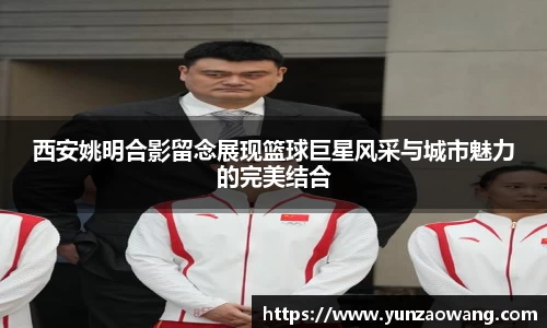 西安姚明合影留念展现篮球巨星风采与城市魅力的完美结合