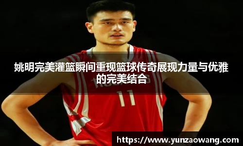 姚明完美灌篮瞬间重现篮球传奇展现力量与优雅的完美结合