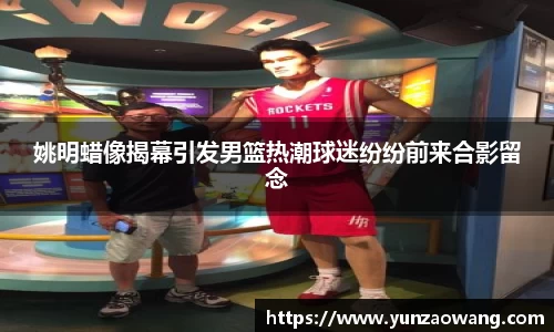 姚明蜡像揭幕引发男篮热潮球迷纷纷前来合影留念
